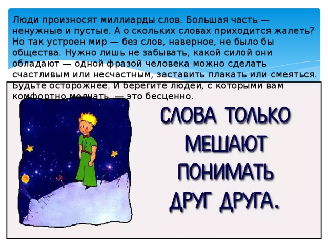 Люди произносят миллиарды слов. Большая часть — ненужные и пустые. А о скольких словах приходится жалеть? Но так устроен мир — без слов, наверное, не было бы общества. Нужно лишь не забывать, какой силой они обладают — одной фразой человека можно сделать счастливым или несчастным, заставить плакать или смеяться. Будьте осторожнее. И берегите людей, с которыми вам комфортно молчать, — это бесценно. 