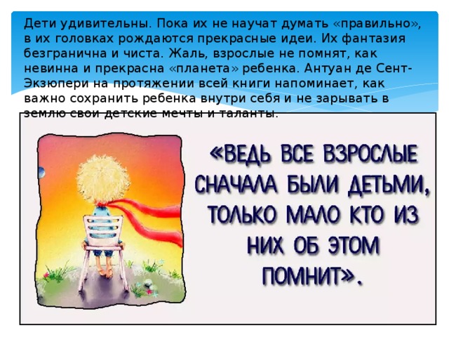 Дети удивительны. Пока их не научат думать «правильно», в их головках рождаются прекрасные идеи. Их фантазия безгранична и чиста. Жаль, взрослые не помнят, как невинна и прекрасна «планета» ребенка. Антуан де Сент-Экзюпери на протяжении всей книги напоминает, как важно сохранить ребенка внутри себя и не зарывать в землю свои детские мечты и таланты. 