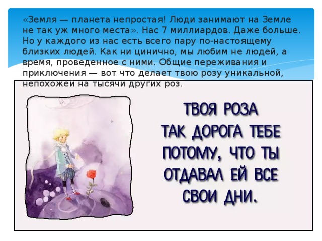 «Земля — планета непростая! Люди занимают на Земле не так уж много места». Нас 7 миллиардов. Даже больше. Но у каждого из нас есть всего пару по-настоящему близких людей. Как ни цинично, мы любим не людей, а время, проведенное с ними. Общие переживания и приключения — вот что делает твою розу уникальной, непохожей на тысячи других роз.     