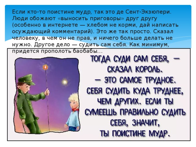 Если кто-то поистине мудр, так это де Сент-Экзюпери. Люди обожают «выносить приговоры» друг другу (особенно в интернете — хлебом не корми, дай написать осуждающий комментарий). Это же так просто. Сказал человеку, в чем он не прав, и ничего больше делать не нужно. Другое дело — судить сам себя. Как минимум, придется прополоть баобабы…    
