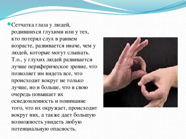 Сетчатка глаза у людей, родившихся глухими или у тех, кто потерял слух в раннем возрасте, развивается иначе, чем у людей, которые могут слышать. Т.о., у глухих людей развивается лучше периферическое зрение, что позволяет им видеть все, что происходит вокруг не только лучше, но и больше, что в свою очередь повышает их осведомленность и понимание того, что их окружает, происходит вокруг них, а также дает большую возможность увидеть любую потенциальную опасность. 