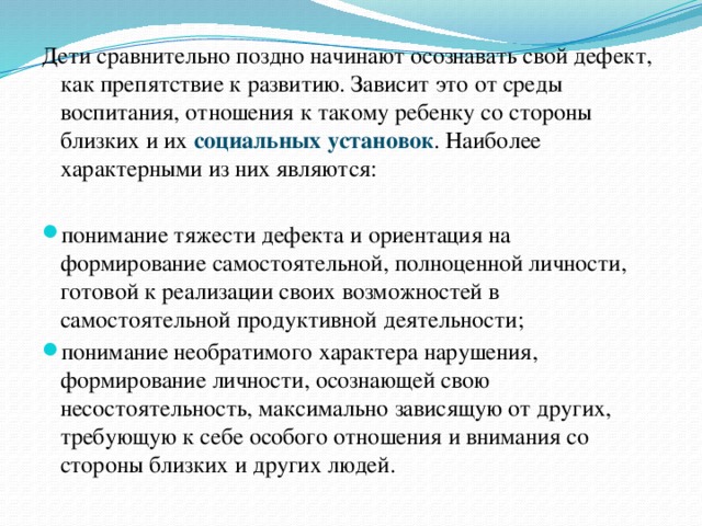 Дети сравнительно поздно начинают осознавать свой дефект, как препятствие к развитию. Зависит это от среды воспитания, отношения к такому ребенку со стороны близких и их социальных установок . Наиболее характерными из них являются: понимание тяжести дефекта и ориентация на формирование самостоятельной, полноценной личности, готовой к реализации своих возможностей в самостоятельной продуктивной деятельности; понимание необратимого характера нарушения, формирование личности, осознающей свою несостоятельность, максимально зависящую от других, требующую к себе особого отношения и внимания со стороны близких и других людей. 