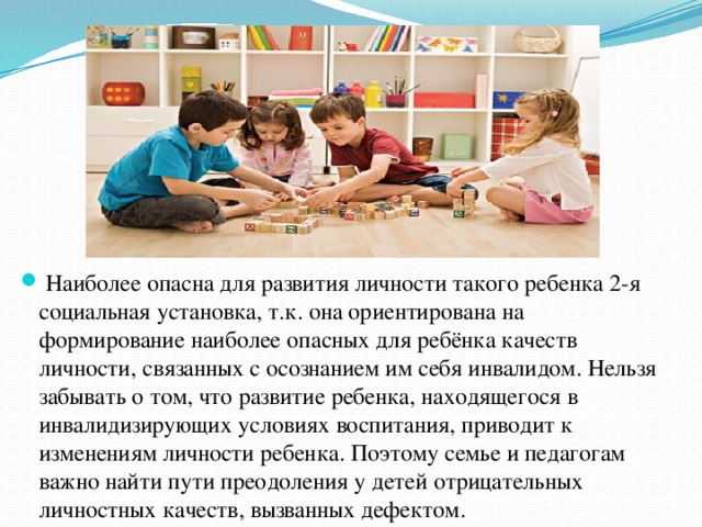  Наиболее опасна для развития личности такого ребенка 2-я социальная установка, т.к. она ориентирована на формирование наиболее опасных для ребёнка качеств личности, связанных с осознанием им себя инвалидом. Нельзя забывать о том, что развитие ребенка, находящегося в инвалидизирующих условиях воспитания, приводит к изменениям личности ребенка. Поэтому семье и педагогам важно найти пути преодоления у детей отрицательных личностных качеств, вызванных дефектом. 