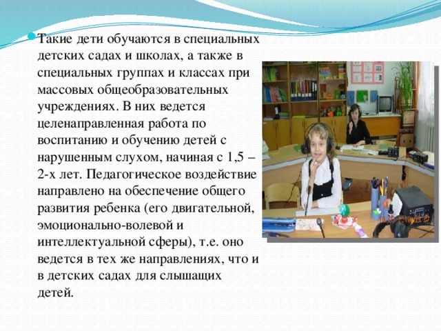 Такие дети обучаются в специальных детских садах и школах, а также в специальных группах и классах при массовых общеобразовательных учреждениях. В них ведется целенаправленная работа по воспитанию и обучению детей с нарушенным слухом, начиная с 1,5 – 2-х лет. Педагогическое воздействие направлено на обеспечение общего развития ребенка (его двигательной, эмоционально-волевой и интеллектуальной сферы), т.е. оно ведется в тех же направлениях, что и в детских садах для слышащих детей.  