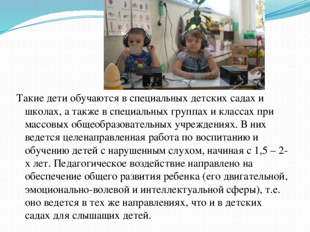 Такие дети обучаются в специальных детских садах и школах, а также в специальных группах и классах при массовых общеобразовательных учреждениях. В них ведется целенаправленная работа по воспитанию и обучению детей с нарушенным слухом, начиная с 1,5 – 2-х лет. Педагогическое воздействие направлено на обеспечение общего развития ребенка (его двигательной, эмоционально-волевой и интеллектуальной сферы), т.е. оно ведется в тех же направлениях, что и в детских садах для слышащих детей.  
