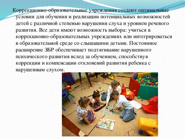  Коррекционно-образовательные учреждения создают оптимальные условия для обучения и реализации потенциальных возможностей детей с различной степенью нарушения слуха и уровнем речевого развития. Все дети имеют возможность выбора: учиться в коррекционно-образовательных учреждениях или интегрироваться в образовательной среде со слышащими детьми. Постоянное расширение ЗБР обеспечивает подтягивание нарушенного психического развития вслед за обучением, способствуя коррекции и компенсации отклонений развития ребенка с нарушенным слухом. 