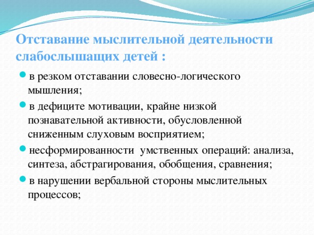Отставание мыслительной деятельности слабослышащих детей : в резком отставании словесно-логического мышления; в дефиците мотивации, крайне низкой познавательной активности, обусловленной сниженным слуховым восприятием; несформированности умственных операций: анализа, синтеза, абстрагирования, обобщения, сравнения; в нарушении вербальной стороны мыслительных процессов; 