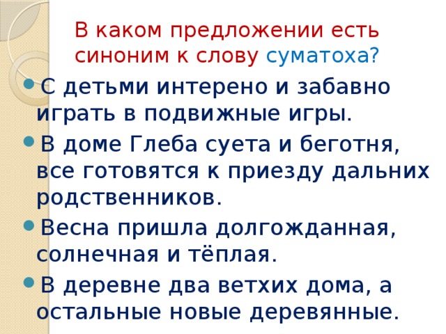 В каком предложении есть синоним к слову суматоха? С детьми интерено и забавно играть в подвижные игры. В доме Глеба суета и беготня, все готовятся к приезду дальних родственников. Весна пришла долгожданная, солнечная и тёплая. В деревне два ветхих дома, а остальные новые деревянные. 