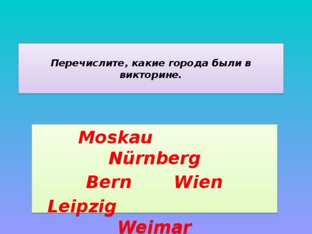  Перечислите, какие города были в викторине.   Moskau Nürnberg Bern Wien Leipzig Weimar  