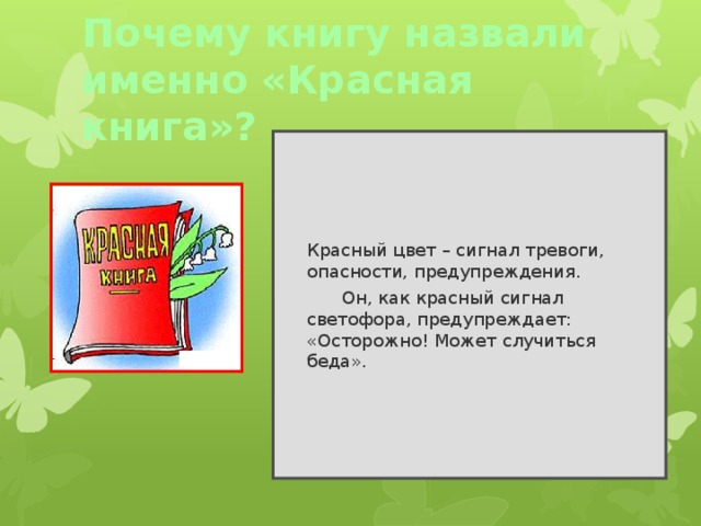 Почему книгу назвали именно «Красная книга»?  Красный цвет – сигнал тревоги, опасности, предупреждения.   Он, как красный сигнал светофора, предупреждает: «Осторожно! Может случиться беда». 