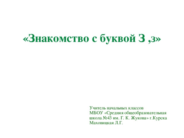 «Знакомство с буквой З ,з» Учитель начальных классов МБОУ «Средняя общеобразовательная школа №43 им. Г. К. Жукова» г.Курска Маховицкая Л.Г.