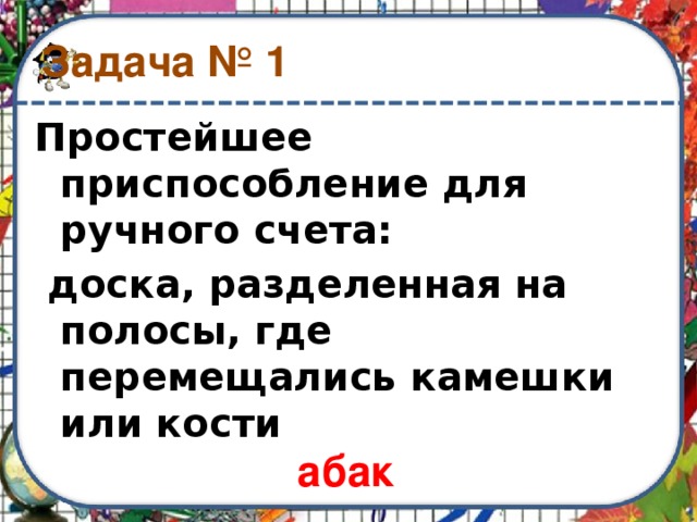 Задача № 1 Простейшее приспособление для ручного счета:  доска, разделенная на полосы, где перемещались камешки или кости абак 