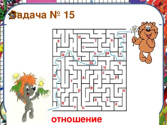 Задача № 15 Помоги мишке дойти до своего друга ёжика по самому короткому пути. По дороге собери все буквы по порядку. Какое слово получилось отношение 