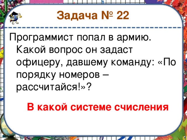 Задача № 22 Программист попал в армию. Какой вопрос он задаст офицеру, давшему команду: «По порядку номеров – рассчитайся!»? В какой системе счисления 