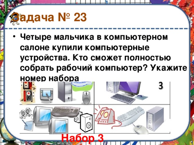 Задача № 23 Четыре мальчика в компьютерном салоне купили компьютерные устройства. Кто сможет полностью собрать рабочий компьютер? Укажите номер набора Набор 3 