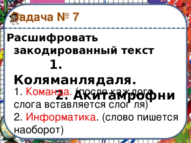 Задача № 7 Расшифровать закодированный текст   1. Коляманлядаля.  2. Акитамрофни 1. Команда. (после каждого слога вставляется слог ля) 2. Информатика . (слово пишется наоборот) 