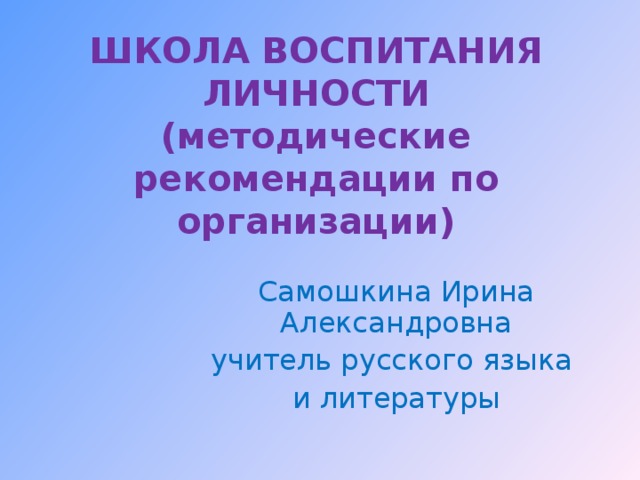 ШКОЛА ВОСПИТАНИЯ ЛИЧНОСТИ  (методические рекомендации по организации) Самошкина Ирина Александровна учитель русского языка и литературы 