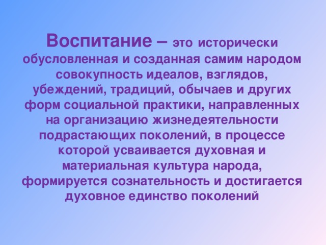 Воспитание – это  исторически обусловленная и созданная самим народом совокупность идеалов, взглядов, убеждений, традиций, обычаев и других форм социальной практики, направленных на организацию жизнедеятельности подрастающих поколений, в процессе которой усваивается духовная и материальная культура народа, формируется сознательность и достигается духовное единство поколений 