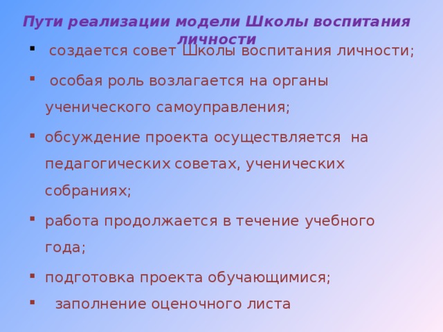Пути реализации модели Школы воспитания личности    создается совет  Школы воспитания личности;  особая роль возлагается на органы ученического самоуправления; обсуждение проекта осуществляется на педагогических советах, ученических собраниях; работа продолжается в течение учебного года; подготовка проекта обучающимися;  заполнение оценочного листа     