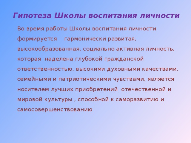 Гипотеза Школы воспитания личности     Во время работы Школы воспитания личности формируется гармонически развитая, высокообразованная, социально активная личность, которая наделена глубокой гражданской ответственностью, высокими духовными качествами, семейными и патриотическими чувствами, является носителем лучших приобретений отечественной и мировой культуры , способной к саморазвитию и самосовершенствованию   