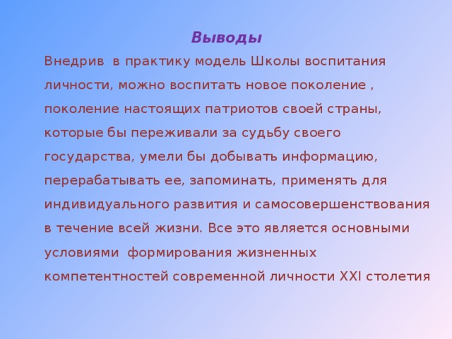 Выводы   Внедрив в практику модель Школы воспитания личности, можно воспитать новое поколение , поколение настоящих патриотов своей страны, которые бы переживали за судьбу своего государства, умели бы добывать информацию, перерабатывать ее, запоминать, применять для индивидуального развития и самосовершенствования в течение всей жизни. Все это является основными условиями формирования жизненных компетентностей современной личности ХХ I столетия  