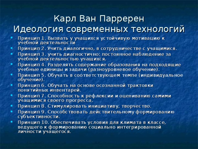 Карл Ван Парререн  Идеология современных технологий Принцип 1. Вызвать у учащихся устойчивую мотивацию к учебной деятельности Принцип 2. Учить диалогично, в сотрудничестве с учащимися. Принцип 3. учить диагностично: постоянное наблюдение за учебной деятельностью учащихся. Принцип 4. Разделять содержание образования на подходящие учебные единицы и задачи (разноуровневое обучение). Принцип 5. Обучать в соответствующем темпе (индивидуальное обучение). Принцип 6. Обучать на основе осознанной трактовки понятийных инвентарей. Принцип 7. Способность к рефлексии и оцениванию самими учащимися своего прогресса. Принцип 8. Стимулировать инициативу, творчество. Принцип 9. Способствовать действительному формированию субъективности. Принцип 10. Обеспечивать условия для климата в классе, ведущего к формированию социально интегрированной личности учащегося. 