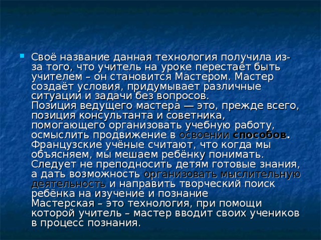 Своё название данная технология получила из-за того, что учитель на уроке перестаёт быть учителем – он становится Мастером. Мастер создаёт условия, придумывает различные ситуации и задачи без вопросов.  Позиция ведущего мастера — это, прежде всего, позиция консультанта и советника, помогающего организовать учебную работу, осмыслить продвижение в освоении способов .  Французские учёные считают, что когда мы объясняем, мы мешаем ребёнку понимать. Следует не преподносить детям готовые знания, а дать возможность организовать мыслительную  деятельность и направить творческий поиск ребёнка на изучение и познание  Мастерская – это технология, при помощи которой учитель – мастер вводит своих учеников в процесс познания. 