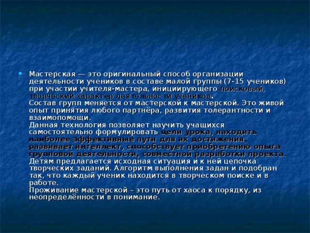 Мастерская — это оригинальный способ организации деятельности учеников в составе малой группы (7-15 учеников) при участии учителя-мастера, инициирующего поисковый, творческий характер деятельности учеников .  Состав групп меняется от мастерской к мастерской. Это живой опыт принятия любого партнёра, развития толерантности и взаимопомощи.  Данная технология позволяет научить учащихся самостоятельно формулировать цели урока, находить наиболее эффективные пути для их достижения, развивает интеллект, способствует приобретению опыта групповой деятельности, совместной разработки проекта.  Детям предлагается исходная ситуация и к ней цепочка творческих заданий. Алгоритм выполнения задан и подобран так, что каждый ученик находится в творческом поиске и в работе.  Проживание мастерской – это путь от хаоса к порядку, из неопределённости в понимание.    