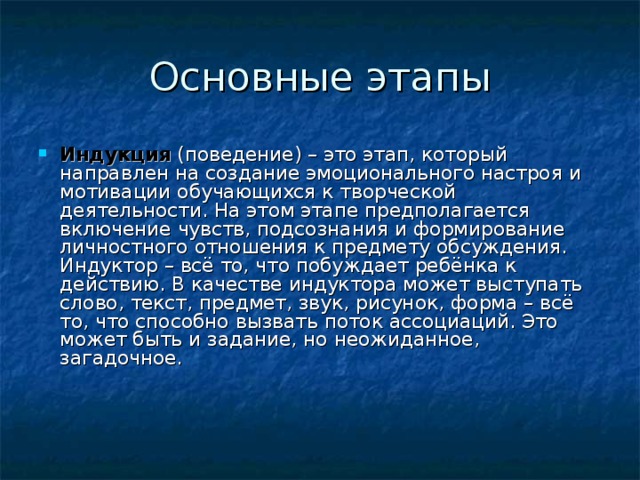 Индукция (поведение) – это этап, который направлен на создание эмоционального настроя и мотивации обучающихся к творческой деятельности. На этом этапе предполагается включение чувств, подсознания и формирование личностного отношения к предмету обсуждения.  Индуктор – всё то, что побуждает ребёнка к действию. В качестве индуктора может выступать слово, текст, предмет, звук, рисунок, форма – всё то, что способно вызвать поток ассоциаций. Это может быть и задание, но неожиданное, загадочное.     