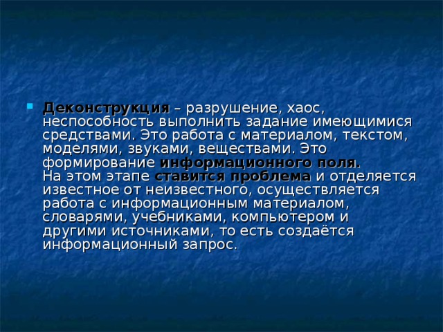 Деконструкция – разрушение, хаос, неспособность выполнить задание имеющимися средствами. Это работа с материалом, текстом, моделями, звуками, веществами. Это формирование информационного поля.  На этом этапе ставится проблема и отделяется известное от неизвестного, осуществляется работа с информационным материалом, словарями, учебниками, компьютером и другими источниками, то есть создаётся информационный запрос.     