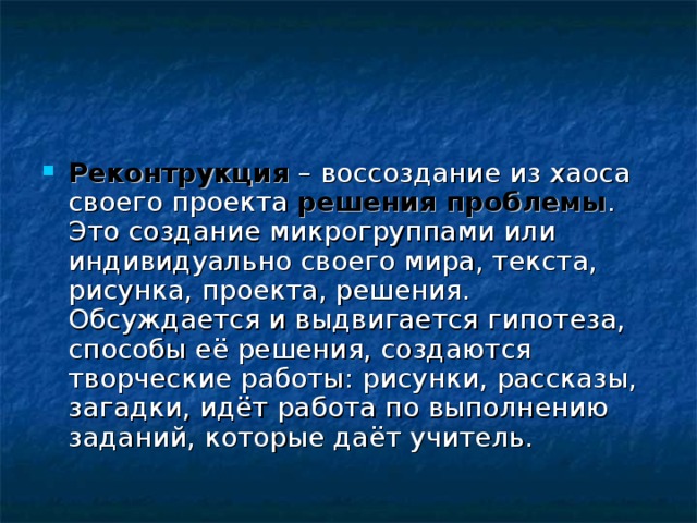 Реконтрукция – воссоздание из хаоса своего проекта решения проблемы . Это создание микрогруппами или индивидуально своего мира, текста, рисунка, проекта, решения.  Обсуждается и выдвигается гипотеза, способы её решения, создаются творческие работы: рисунки, рассказы, загадки, идёт работа по выполнению заданий, которые даёт учитель. 