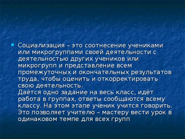 Социализация – это соотнесение учениками или микрогруппами своей деятельности с деятельностью других учеников или микрогрупп и представление всем промежуточных и окончательных результатов труда, чтобы оценить и откорректировать свою деятельность.  Даётся одно задание на весь класс, идёт работа в группах, ответы сообщаются всему классу. На этом этапе ученик учится говорить. Это позволяет учителю – мастеру вести урок в одинаковом темпе для всех групп 