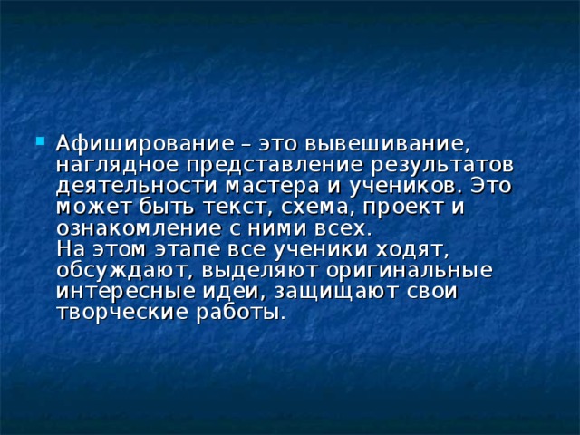Афиширование – это вывешивание, наглядное представление результатов деятельности мастера и учеников. Это может быть текст, схема, проект и ознакомление с ними всех.  На этом этапе все ученики ходят, обсуждают, выделяют оригинальные интересные идеи, защищают свои творческие работы.     