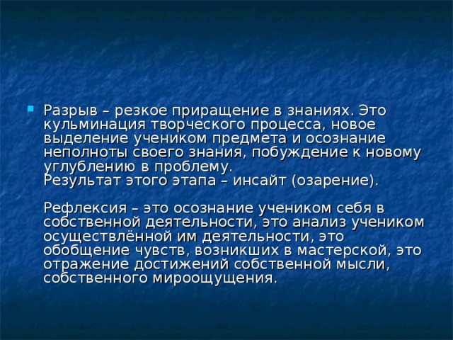 Разрыв – резкое приращение в знаниях. Это кульминация творческого процесса, новое выделение учеником предмета и осознание неполноты своего знания, побуждение к новому углублению в проблему.  Результат этого этапа – инсайт (озарение).   Рефлексия – это осознание учеником себя в собственной деятельности, это анализ учеником осуществлённой им деятельности, это обобщение чувств, возникших в мастерской, это отражение достижений собственной мысли, собственного мироощущения. 