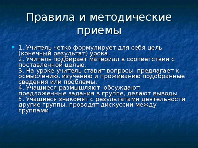 Правила и методические приемы 1. Учитель четко формулирует для себя цель (конечный результат) урока.  2. Учитель подбирает материал в соответствии с поставленной целью.  3. На уроке учитель ставит вопросы, предлагает к осмыслению, изучению и проживанию подобранные сведения или проблемы.  4. Учащиеся размышляют, обсуждают предложенные задания в группе, делают выводы  5. Учащиеся знакомят с результатами деятельности другие группы, проводят дискуссии между группами .      