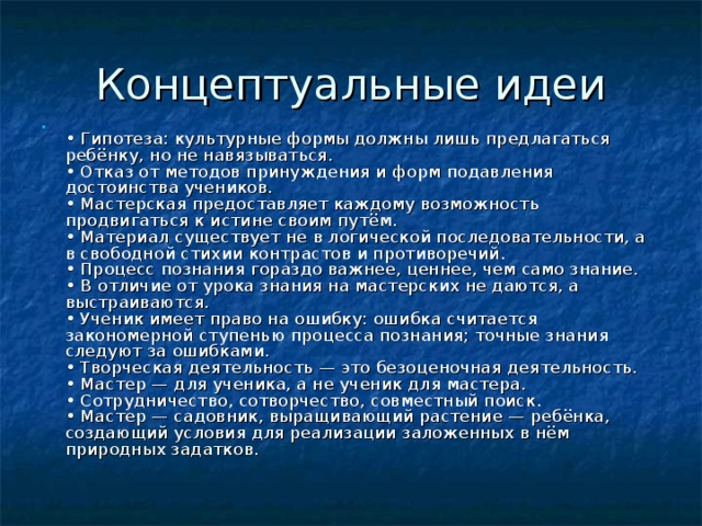  • Гипотеза: культурные формы должны лишь предлагаться ребёнку, но не навязываться.  • Отказ от методов принуждения и форм подавления достоинства учеников.  • Мастерская предоставляет каждому возможность продвигаться к истине своим путём.  • Материал существует не в логической последовательности, а в свободной стихии контрастов и противоречий.  • Процесс познания гораздо важнее, ценнее, чем само знание.  • В отличие от урока знания на мастерских не даются, а выстраиваются.  • Ученик имеет право на ошибку: ошибка считается закономерной ступенью процесса познания; точные знания следуют за ошибками.  • Творческая деятельность — это безоценочная деятельность.  • Мастер — для ученика, а не ученик для мастера.  • Сотрудничество, сотворчество, совместный поиск.  • Мастер — садовник, выращивающий растение — ребёнка, создающий условия для реализации заложенных в нём природных задатков.    
