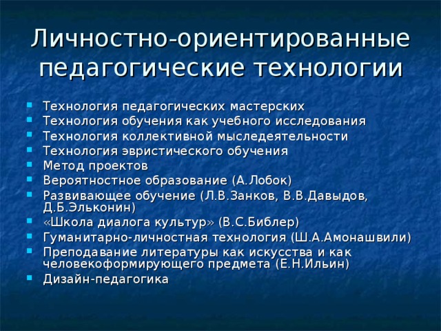Личностно-ориентированные педагогические технологии Технология педагогических мастерских Технология обучения как учебного исследования Технология коллективной мыследеятельности Технология эвристического обучения Метод проектов Вероятностное образование (А.Лобок) Развивающее обучение (Л.В.Занков, В.В.Давыдов, Д.Б.Эльконин) «Школа диалога культур» (В.С.Библер) Гуманитарно-личностная технология (Ш.А.Амонашвили) Преподавание литературы как искусства и как человекоформирующего предмета (Е.Н.Ильин) Дизайн-педагогика 