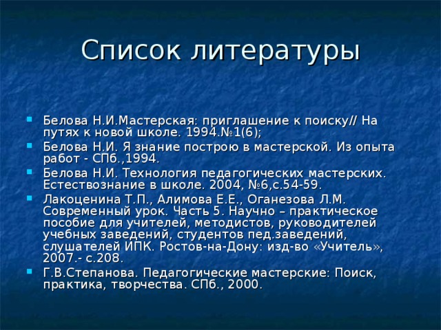 Белова Н.И.Мастерская: приглашение к поиску// На путях к новой школе. 1994.№1(6); Белова Н.И. Я знание построю в мастерской. Из опыта работ - СПб.,1994. Белова Н.И. Технология педагогических мастерских. Естествознание в школе. 2004, №6,с.54-59. Лакоценина Т.П., Алимова Е.Е., Оганезова Л.М. Современный урок. Часть 5. Научно – практическое пособие для учителей, методистов, руководителей учебных заведений, студентов пед.заведений, слушателей ИПК. Ростов-на-Дону: изд-во «Учитель», 2007.- с.208. Г.В.Степанова. Педагогические мастерские: Поиск, практика, творчества. СПб., 2000. 