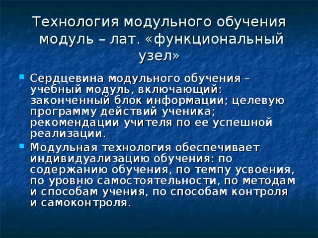 Технология модульного обучения  модуль – лат. «функциональный узел» Сердцевина модульного обучения – учебный модуль, включающий: законченный блок информации; целевую программу действий ученика; рекомендации учителя по ее успешной реализации. Модульная технология обеспечивает индивидуализацию обучения: по содержанию обучения, по темпу усвоения, по уровню самостоятельности, по методам и способам учения, по способам контроля и самоконтроля. 