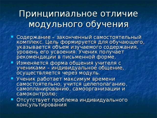 Принципиальное отличие модульного обучения Содержание – законченный самостоятельный комплекс. Цель формируется для обучающего, указывается объем изучаемого содержания, уровень его усвоения. Ученик получает рекомендации в письменной форме. Изменяется форма общения учителя с учениками – индивидуальное общение, осуществляется через модуль. Ученик работает максимум времени самостоятельно, учится целеполаганию, самопланированию, самоорганизации и самоконтролю; Отсутствует проблема индивидуального консультирования  