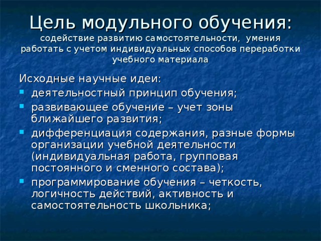 Цель модульного обучения: содействие развитию самостоятельности, умения работать с учетом индивидуальных способов переработки учебного материала Исходные научные идеи: деятельностный принцип обучения; развивающее обучение – учет зоны ближайшего развития; дифференциация содержания, разные формы организации учебной деятельности (индивидуальная работа, групповая постоянного и сменного состава); программирование обучения – четкость, логичность действий, активность и самостоятельность школьника;  