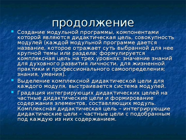 Создание модульной программы, компонентами которой являются дидактическая цель, совокупность модулей (каждой модульной программе дается название, которое отражает суть выбранной для нее крупной темы или раздела; формулируется комплексная цель на трех уровнях: значение знаний для духовного развития личности, для жизненной практики и профессионального самоопределения; знания, умения). Выделение комплексной дидактической цели для каждого модуля, выстраивается система модулей. Градация интегрирующих дидактических целей на частные дидактические цели и формирование содержания элементов, составляющих модуль. Комплексная дидактическая цель – интегрирующие дидактические цели – частные цели с подобранным под каждую из них содержанием. 