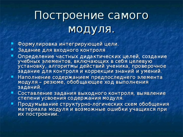 Формулировка интегрирующей цели. Задание для входного контроля Определение частных дидактических целей, создание учебных элементов, включающих в себя целевую установку, алгоритмы действий ученика, проверочное задание для контроля и коррекции знаний и умений. Наполнение содержанием предпоследнего элемента модуля – резюме, обобщающее ход выполнения заданий. Составление задания выходного контроля, выявление степени усвоения содержания модуля. Продумывание структурно-логических схем обобщения материала модуля и возможные ошибки учащихся при их построении. 