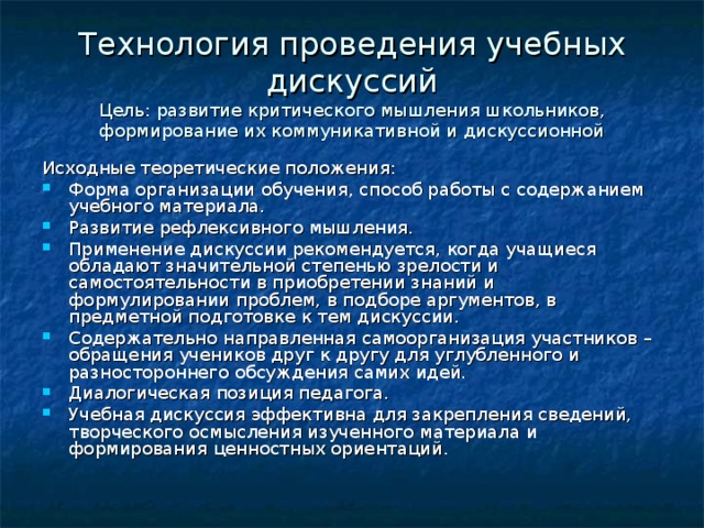 Технология проведения учебных дискуссий  Цель: развитие критического мышления школьников, формирование их коммуникативной и дискуссионной Исходные теоретические положения: Форма организации обучения, способ работы с содержанием учебного материала. Развитие рефлексивного мышления. Применение дискуссии рекомендуется, когда учащиеся обладают значительной степенью зрелости и самостоятельности в приобретении знаний и формулировании проблем, в подборе аргументов, в предметной подготовке к тем дискуссии. Содержательно направленная самоорганизация участников – обращения учеников друг к другу для углубленного и разностороннего обсуждения самих идей. Диалогическая позиция педагога. Учебная дискуссия эффективна для закрепления сведений, творческого осмысления изученного материала и формирования ценностных ориентаций.  
