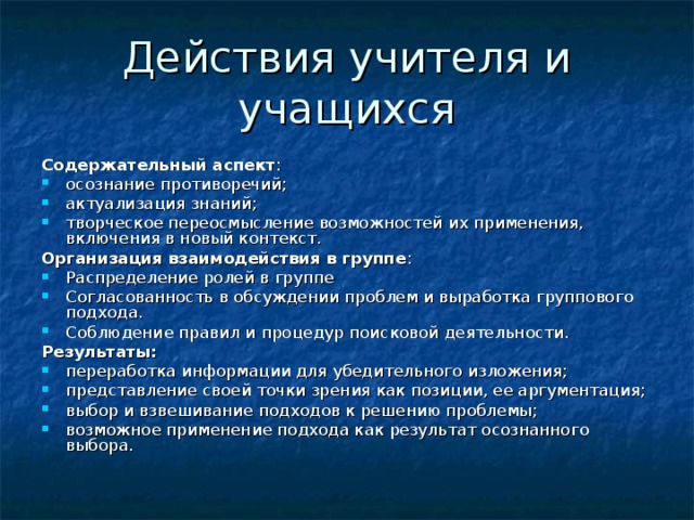 Содержательный аспект : осознание противоречий; актуализация знаний; творческое переосмысление возможностей их применения, включения в новый контекст. Организация взаимодействия в группе : Распределение ролей в группе Согласованность в обсуждении проблем и выработка группового подхода. Соблюдение правил и процедур поисковой деятельности. Результаты: переработка информации для убедительного изложения; представление своей точки зрения как позиции, ее аргументация; выбор и взвешивание подходов к решению проблемы; возможное применение подхода как результат осознанного выбора. 