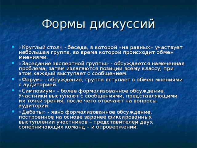 «Круглый стол» - беседа, в которой «на равных» участвует небольшая группа, во время которой происходит обмен мнениями. «Заседание экспертной группы» - обсуждается намеченная проблема, затем излагаются позиции всему классу, при этом каждый выступает с сообщением. «Форум» - обсуждение, группа вступает в обмен мнениями с аудиторией. «Симпозиум» - более формализованное обсуждение. Участники выступают с сообщениями, представляющими их точки зрения, после чего отвечают на вопросы аудитории. «Дебаты» - явно формализованное обсуждение, построенное на основе заранее фиксированных выступлений участников – представителей двух соперничающих команд – и опровержений.  