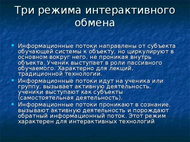 Три режима интерактивного обмена   Информационные потоки направлены от субъекта обучающей системы к объекту, но циркулируют в основном вокруг него, не проникая внутрь объекта. Ученик выступает в роли пассивного обучаемого. Характерно для лекций, традиционной технологии. Информационные потоки идут на ученика или группу, вызывает активную деятельность, ученики выступают как субъекты (самостоятельная деятельность). Информационные потоки проникают в сознание, вызывают активную деятельность и порождают обратный информационный поток. Этот режим характерен для интерактивных технологий 