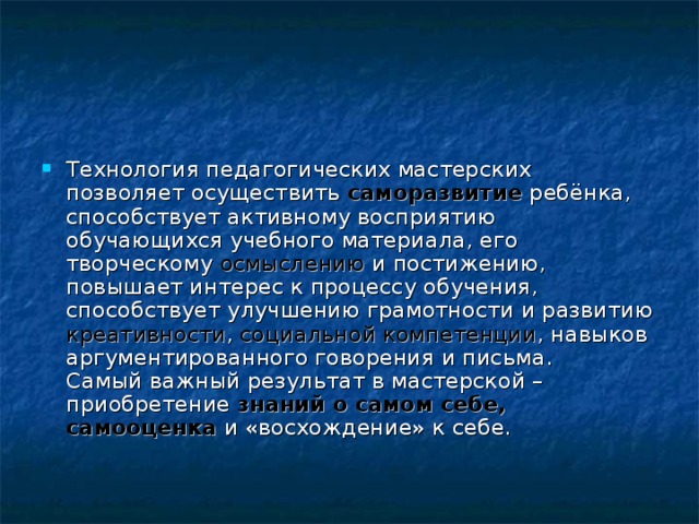 Технология педагогических мастерских позволяет осуществить  саморазвитие ребёнка, способствует активному восприятию обучающихся учебного материала, его творческому осмыслению и постижению, повышает интерес к процессу обучения, способствует улучшению грамотности и развитию креативности , социальной компетенции , навыков аргументированного говорения и письма.  Самый важный результат в мастерской – приобретение знаний о самом себе, самооценка и «восхождение» к себе. 
