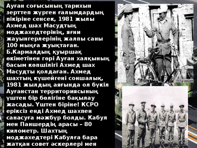 Ауған соғысының тарихын зерттеп жүрген ғалымдардың пікіріне сенсек, 1981 жылы Ахмед шах Масудтың моджахедтерінің, яғни жауынгерлерінің жалпы саны 100 мыңға жуықтаған. Б.Кармалдың қуыршақ өкіметінен гөрі Ауған халқының басым көпшілігі Ахмед шах Масудты қолдаған. Ахмед шахтың күшейгені соншалық, 1981 жылдың аяғында ол бүкіл Ауғанстан территориясының үштен бір бөлігіне бақылау жасады. Үштен біріне! КСРО еріксіз енді Ахмед шахпен санасуға мәжбүр болды. Кабул мен Паншердің арасы – 80 километр. Шахтың моджахедтері Кабулға бара жатқан совет әскерлері мен автоколонналарды атқылап маза бермейтін. Олар Совет армиясымен де, Бабрак Кармал басқарған Ауған өкіметінің әскерімен де қатар соғысады. Азық-түлік тиелген көліктерді Кабулға жеткізу Совет Одағы тарапына үлкен күшке айналады. Содан…  