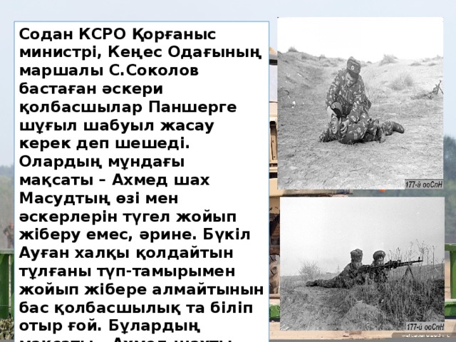 Содан КСРО Қорғаныс министрі, Кеңес Одағының маршалы С.Соколов бастаған әскери қолбасшылар Паншерге шұғыл шабуыл жасау керек деп шешеді. Олардың мұндағы мақсаты – Ахмед шах Масудтың өзі мен әскерлерін түгел жойып жіберу емес, әрине. Бүкіл Ауған халқы қолдайтын тұлғаны түп-тамырымен жойып жібере алмайтынын бас қолбасшылық та біліп отыр ғой. Бұлардың мақсаты – Ахмед шахты әлсірету арқылы оны келіссөз жасауға мәжбүрлеу.  